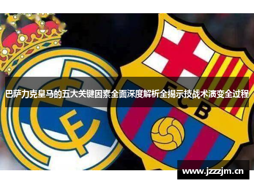 巴萨力克皇马的五大关键因素全面深度解析全揭示技战术演变全过程